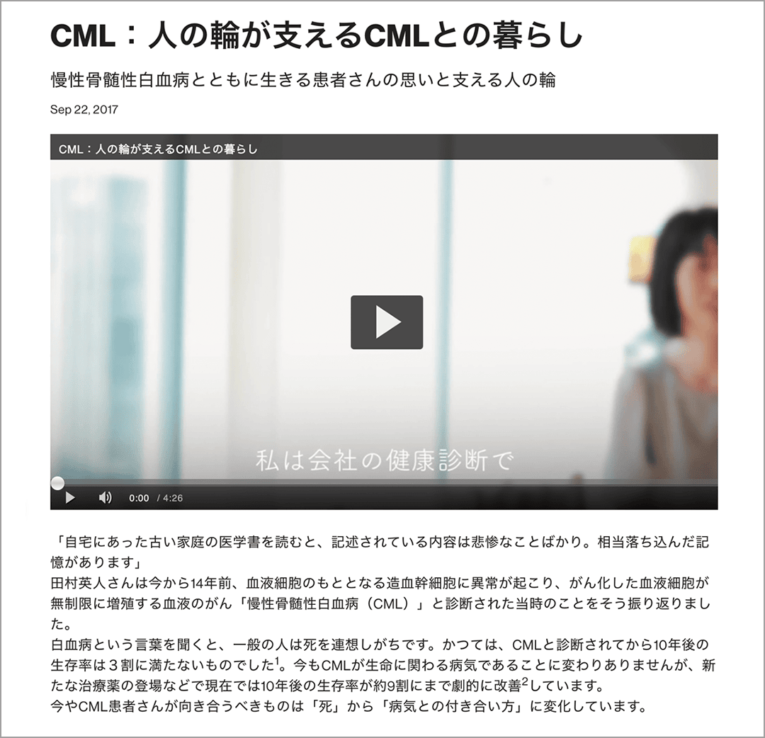 CML:人の輪が支えるCMLとの暮らし　慢性骨髄性白血病とともに生きる患者さんの思いと支える人の輪　Sep 22, 2017　「自宅にあった古い家庭の医学書を読むと、記述されている内容は悲惨なことばかり。相当落ち込んだ記憶があります」　田村英人さんは今から14年前、血液細胞のもととなる造血幹細胞に異常が起こり、がん化した血液細胞が無制限に増殖する血液のがん「慢性骨髄性白血病(CML)」と診断された当時のことをそう振り返りました。　白血病という言葉を聞くと、一般の人は死を連想しがちです。かつては、CMLと診断されてから10年後の生存率は3割に満たないものでした。今もCMLが生命に関わる病気であることに変わりありませんが、新たな治療薬の登場などで現在では10年後の生存率が約9割にまで劇的に改善しています。　今やCML患者さんが向き合うべきものは「死」から「病気との付き合い方」に変化しています。