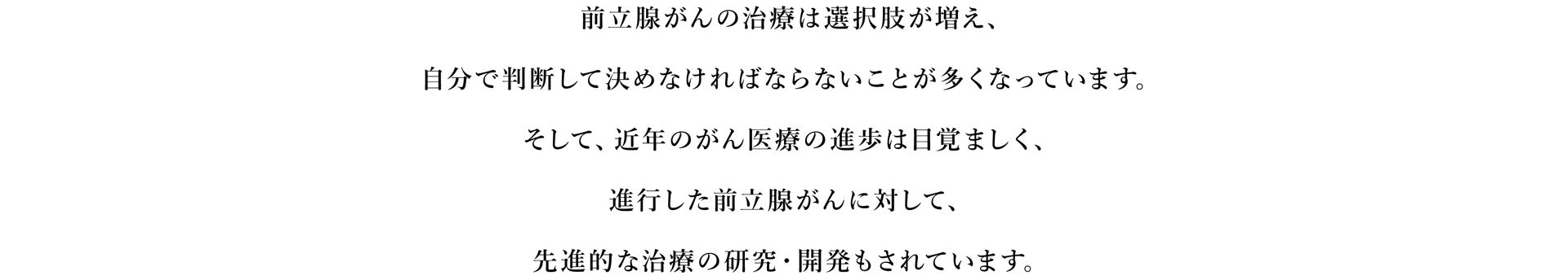 前立腺がんの治療は選択肢が増え、自分で判断して決めなければならないことが多くなっています。そして、近年のがん医療の進歩は目覚ましく、進行した前立腺がんに対して、先進的な治療の研究・開発もされています。