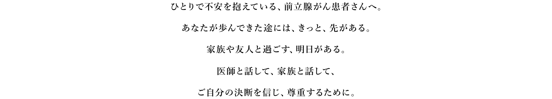 ひとりで不安を抱えている、前立腺がん患者さんへ。あなたが歩んできた途には、きっと、先がある。家族や友人と過ごす、明日がある。医師と話して、家族と話して、ご自分の決断を言じ、尊重するために。