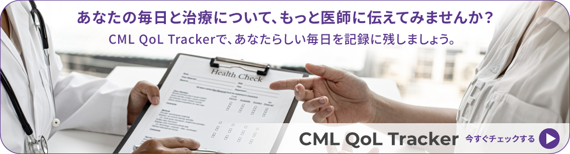 あなたの毎日と治療について、もっと医師に伝えてみませんか？CML QoL Trackerで、あなたらしい毎日を記録に残しましょう。CML QoL Tracker いますぐチェックする→
