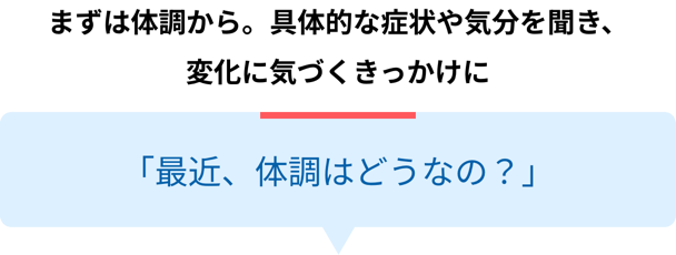 まずは体調から。具体的な症状や気分を聞き、変化に気づくきっかけに「最近、体調はどうなの？」