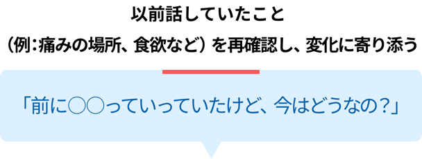 以前話していたこと（例：痛みの場所、食欲など）を再確認し、変化に寄り添う「前に〇〇っていっていたけど、今はどうなの？」