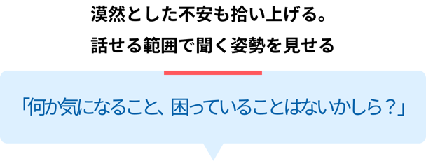 漠然とした不安も拾い上げる。話せる範囲で聞く姿勢を見せる「何か気になること、困っていることはないかしら？」