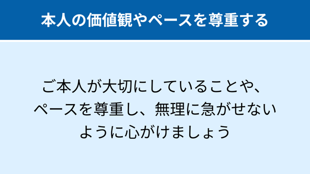 本人の価値観やペースを尊重する：ご本人が大切にしていることや、ペースを尊重し、無理に急がせないように心がけましょう