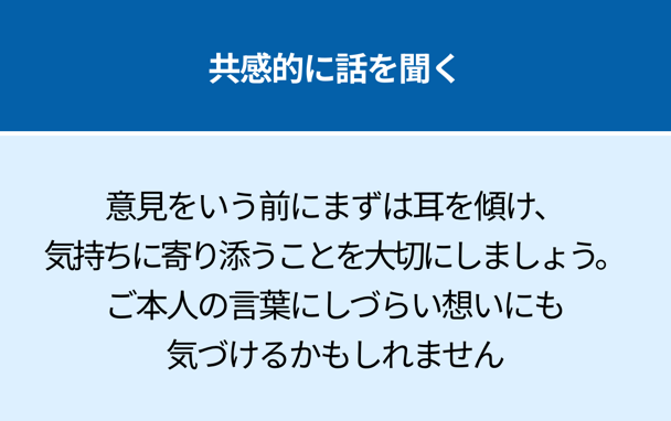 共感的に話を聞く：意見をいう前にまずは耳を傾け、気持ちに寄り添うことを大切にしましょう。ご本人の言葉にしづらい想いにも気づけるかもしれません