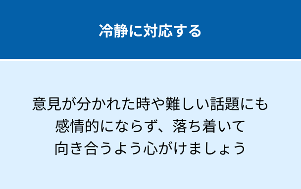冷静に対応する：意見が分かれた時や難しい話題にも感情的にならず、落ち着いて向き合うよう心がけましょう