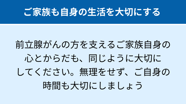 ご家族も自身の生活を大切にする：前立腺がんの方を支えるご家族自身の心とからだも、同じように大切にしてください。無理をせず、ご自身の時間も大切にしましょう