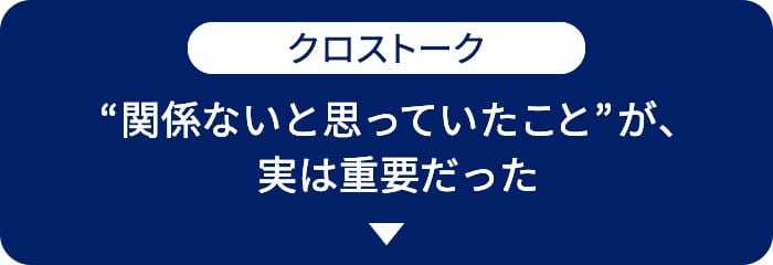 クロストーク　“関係ないと思っていたこと”が、実は重要だった