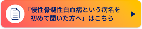 「慢性骨髄性白血病という病名を初めて聞いた方へ」はこちら