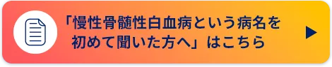 「慢性骨髄性白血病という病名を初めて聞いた方へ」はこちら